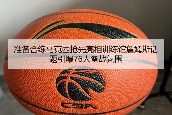 准备合练马克西抢先亮相训练馆詹姆斯话题引爆76人备战氛围